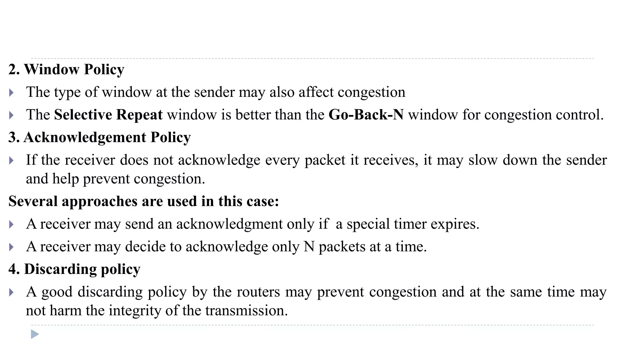 2.Window Policy 
 The type of window at the sender may also affect congestion 
 The Selective Repeat window is better than the Go-Back-N window for congestion control. 
3. Acknowledgement Policy 
 If the receiver does not acknowledge every packet it receives, it may slow down the sender 
and help prevent congestion. 
Several approaches are used in this case: 
 A receiver may send an acknowledgment only if a special timer expires. 
 A receiver may decide to acknowledge only N packets at a time. 
4. Discarding policy 
 A good discarding policy by the routers may prevent congestion and at the same time may 
not harm the integrity of the transmission. 
 