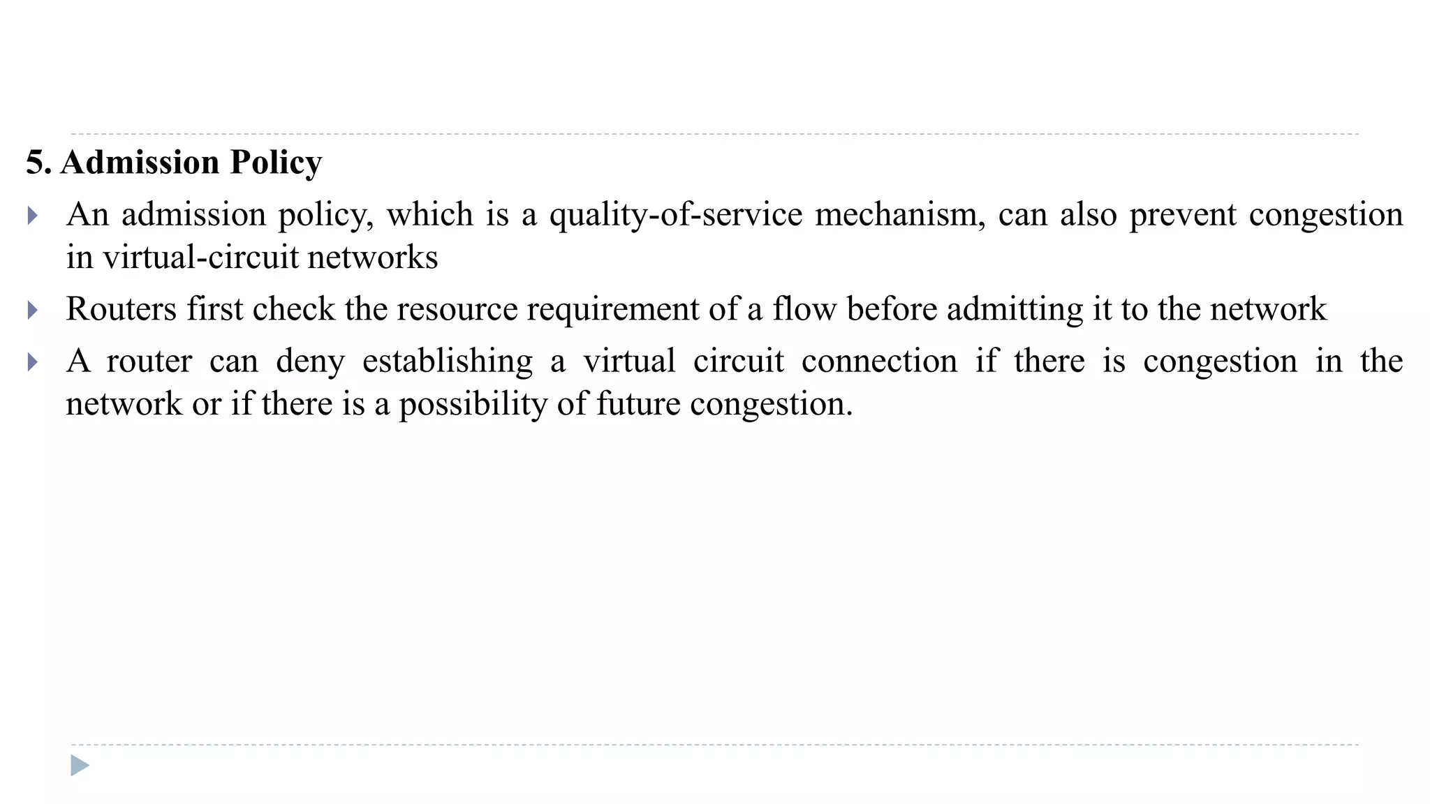 5. Admission Policy 
 An admission policy, which is a quality-of-service mechanism, can also prevent congestion 
in virtual-circuit networks 
 Routers first check the resource requirement of a flow before admitting it to the network 
 A router can deny establishing a virtual circuit connection if there is congestion in the 
network or if there is a possibility of future congestion. 
 