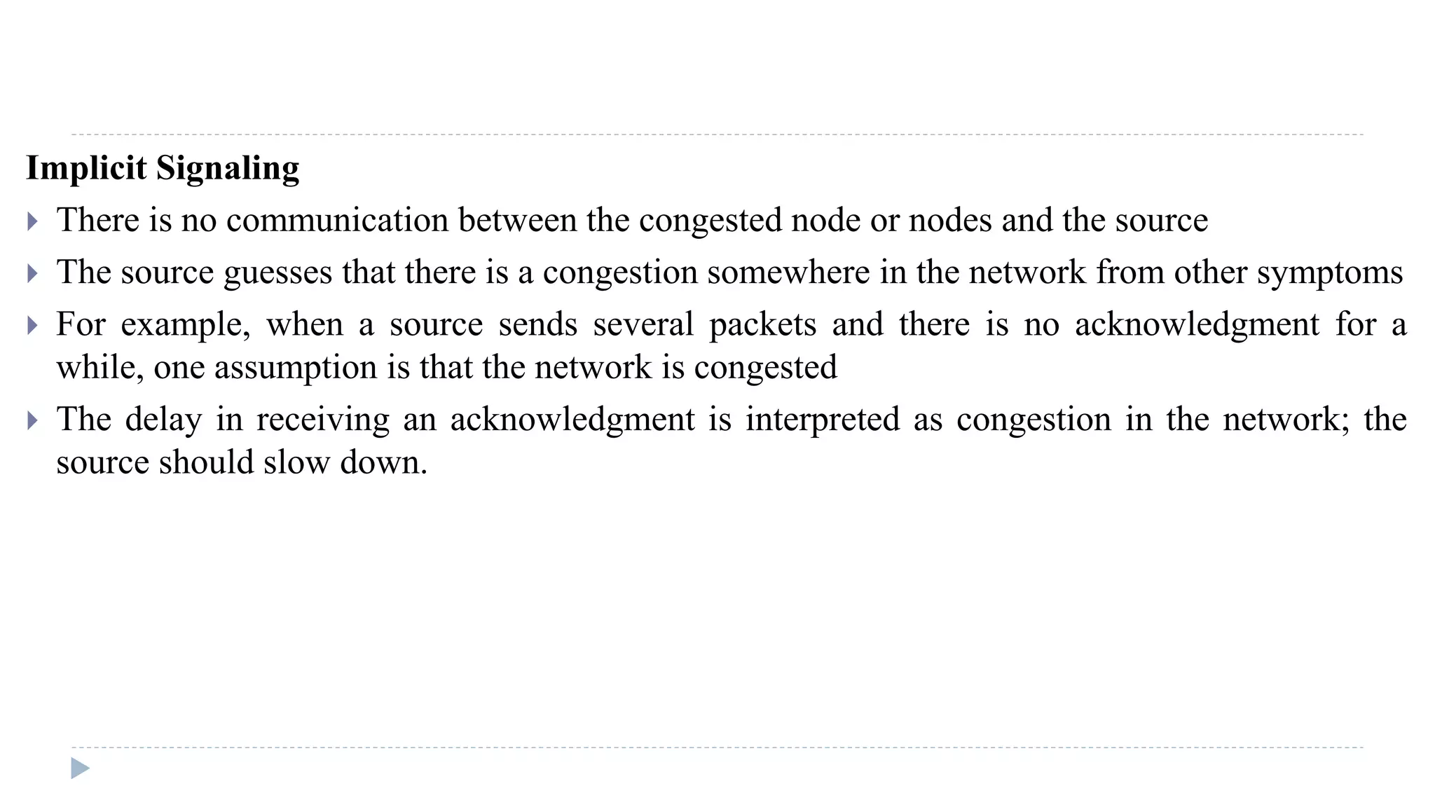 Implicit Signaling 
 There is no communication between the congested node or nodes and the source 
 The source guesses that there is a congestion somewhere in the network from other symptoms 
 For example, when a source sends several packets and there is no acknowledgment for a 
while, one assumption is that the network is congested 
 The delay in receiving an acknowledgment is interpreted as congestion in the network; the 
source should slow down. 
 