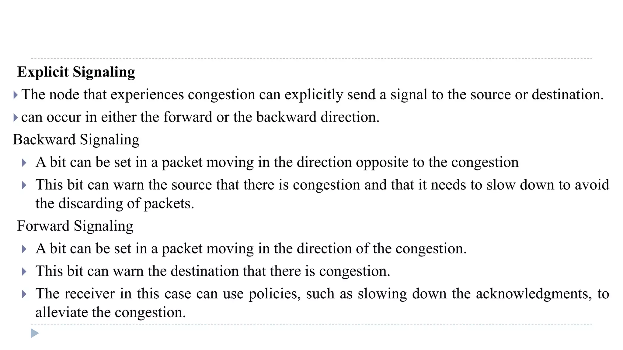 Explicit Signaling 
 The node that experiences congestion can explicitly send a signal to the source or destination. 
 can occur in either the forward or the backward direction. 
Backward Signaling 
 A bit can be set in a packet moving in the direction opposite to the congestion 
 This bit can warn the source that there is congestion and that it needs to slow down to avoid 
the discarding of packets. 
Forward Signaling 
 A bit can be set in a packet moving in the direction of the congestion. 
 This bit can warn the destination that there is congestion. 
 The receiver in this case can use policies, such as slowing down the acknowledgments, to 
alleviate the congestion. 
 