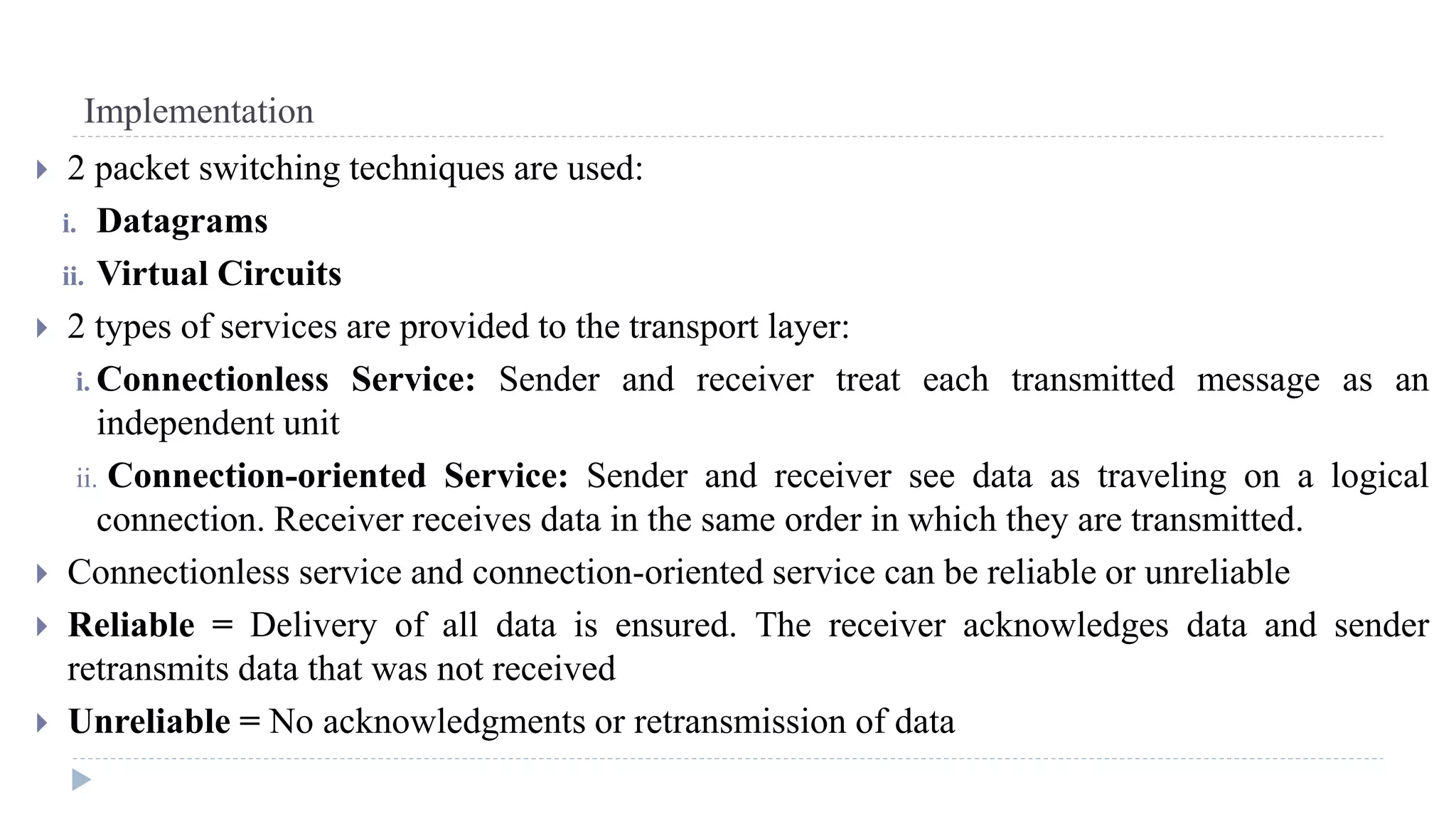 Implementation 
 2 packet switching techniques are used: 
i. Datagrams 
ii. Virtual Circuits 
 2 types of services are provided to the transport layer: 
i. Connectionless Service: Sender and receiver treat each transmitted message as an 
independent unit 
ii. Connection-oriented Service: Sender and receiver see data as traveling on a logical 
connection. Receiver receives data in the same order in which they are transmitted. 
 Connectionless service and connection-oriented service can be reliable or unreliable 
 Reliable = Delivery of all data is ensured. The receiver acknowledges data and sender 
retransmits data that was not received 
 Unreliable = No acknowledgments or retransmission of data 
 