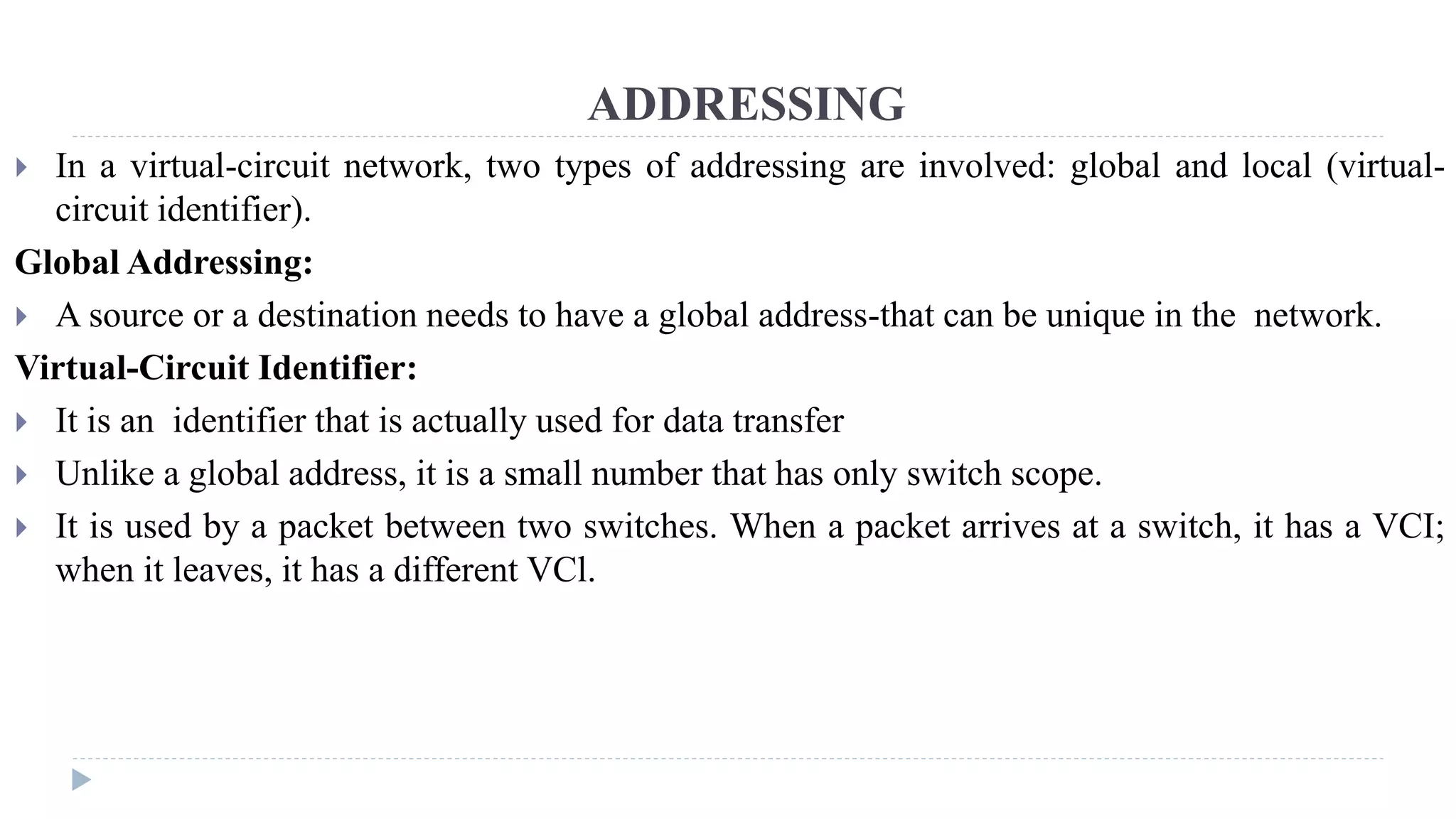 ADDRESSING 
 In a virtual-circuit network, two types of addressing are involved: global and local (virtual-circuit 
identifier). 
Global Addressing: 
 A source or a destination needs to have a global address-that can be unique in the network. 
Virtual-Circuit Identifier: 
 It is an identifier that is actually used for data transfer 
 Unlike a global address, it is a small number that has only switch scope. 
 It is used by a packet between two switches. When a packet arrives at a switch, it has a VCI; 
when it leaves, it has a different VCl. 
 