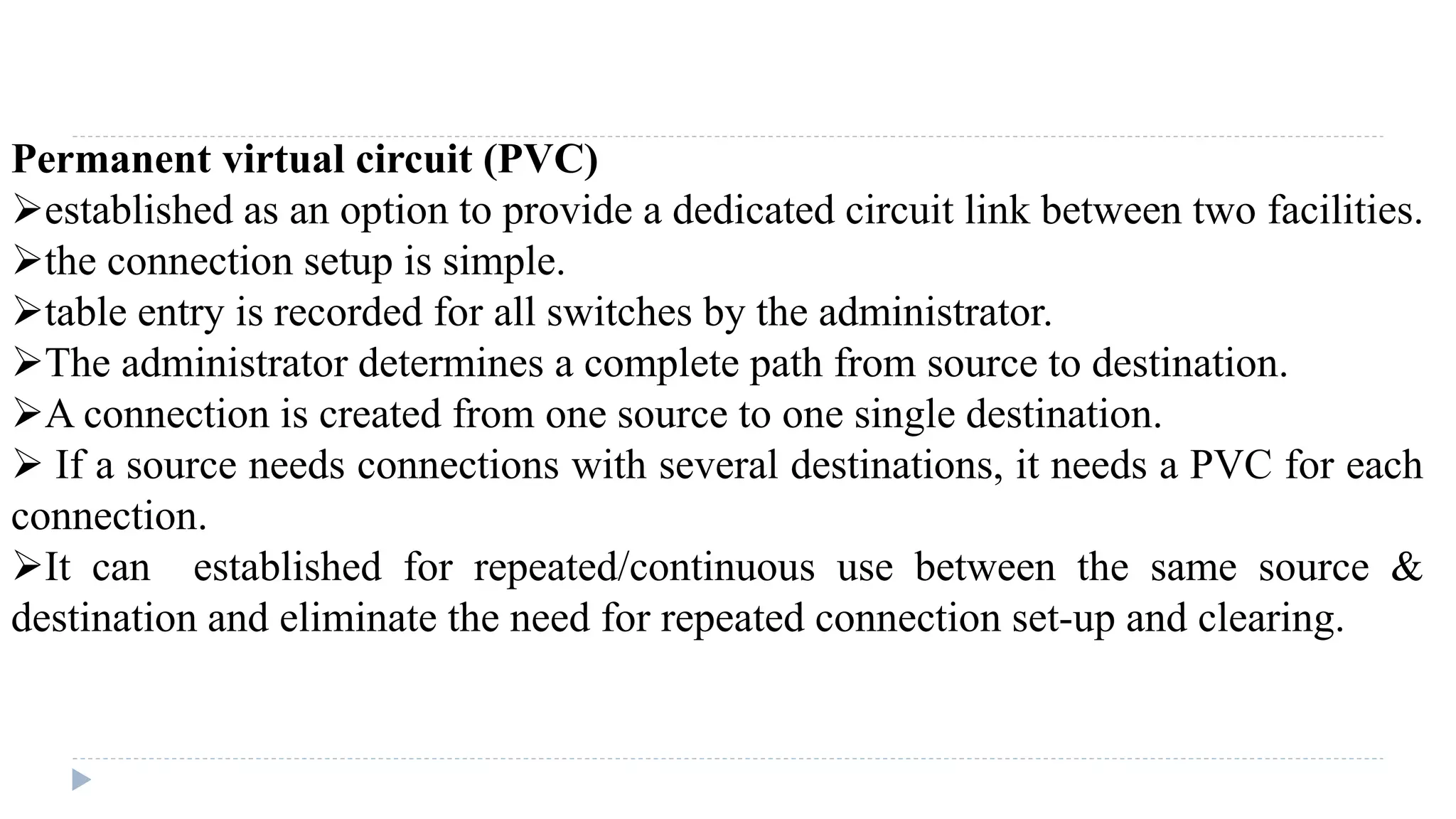 Permanent virtual circuit (PVC) 
established as an option to provide a dedicated circuit link between two facilities. 
the connection setup is simple. 
table entry is recorded for all switches by the administrator. 
The administrator determines a complete path from source to destination. 
A connection is created from one source to one single destination. 
 If a source needs connections with several destinations, it needs a PVC for each 
connection. 
It can established for repeated/continuous use between the same source & 
destination and eliminate the need for repeated connection set-up and clearing. 
 