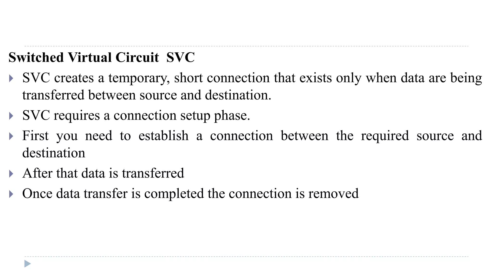 Switched Virtual Circuit SVC 
 SVC creates a temporary, short connection that exists only when data are being 
transferred between source and destination. 
 SVC requires a connection setup phase. 
 First you need to establish a connection between the required source and 
destination 
 After that data is transferred 
 Once data transfer is completed the connection is removed 
 