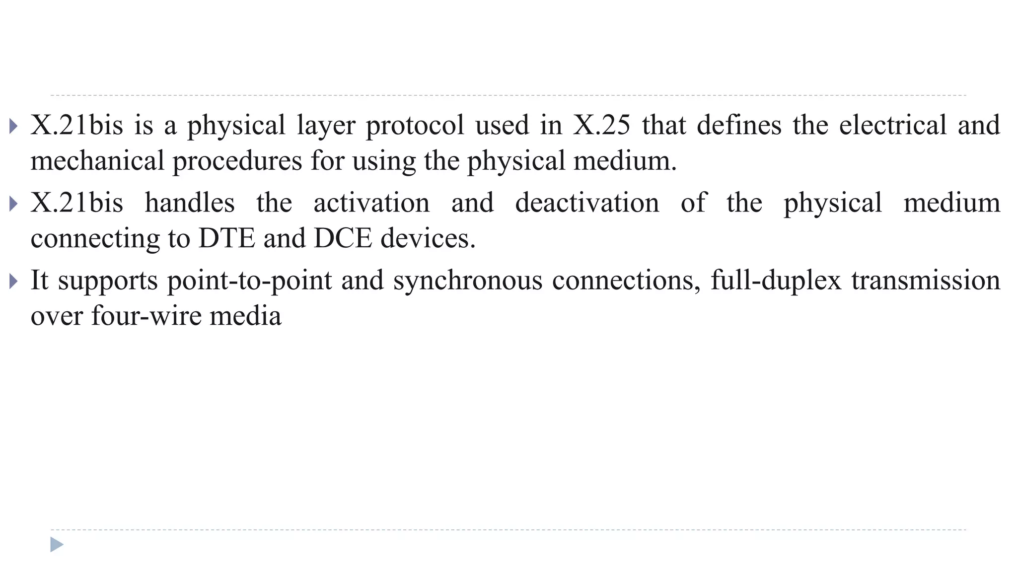  X.21bis is a physical layer protocol used in X.25 that defines the electrical and 
mechanical procedures for using the physical medium. 
 X.21bis handles the activation and deactivation of the physical medium 
connecting to DTE and DCE devices. 
 It supports point-to-point and synchronous connections, full-duplex transmission 
over four-wire media 
 