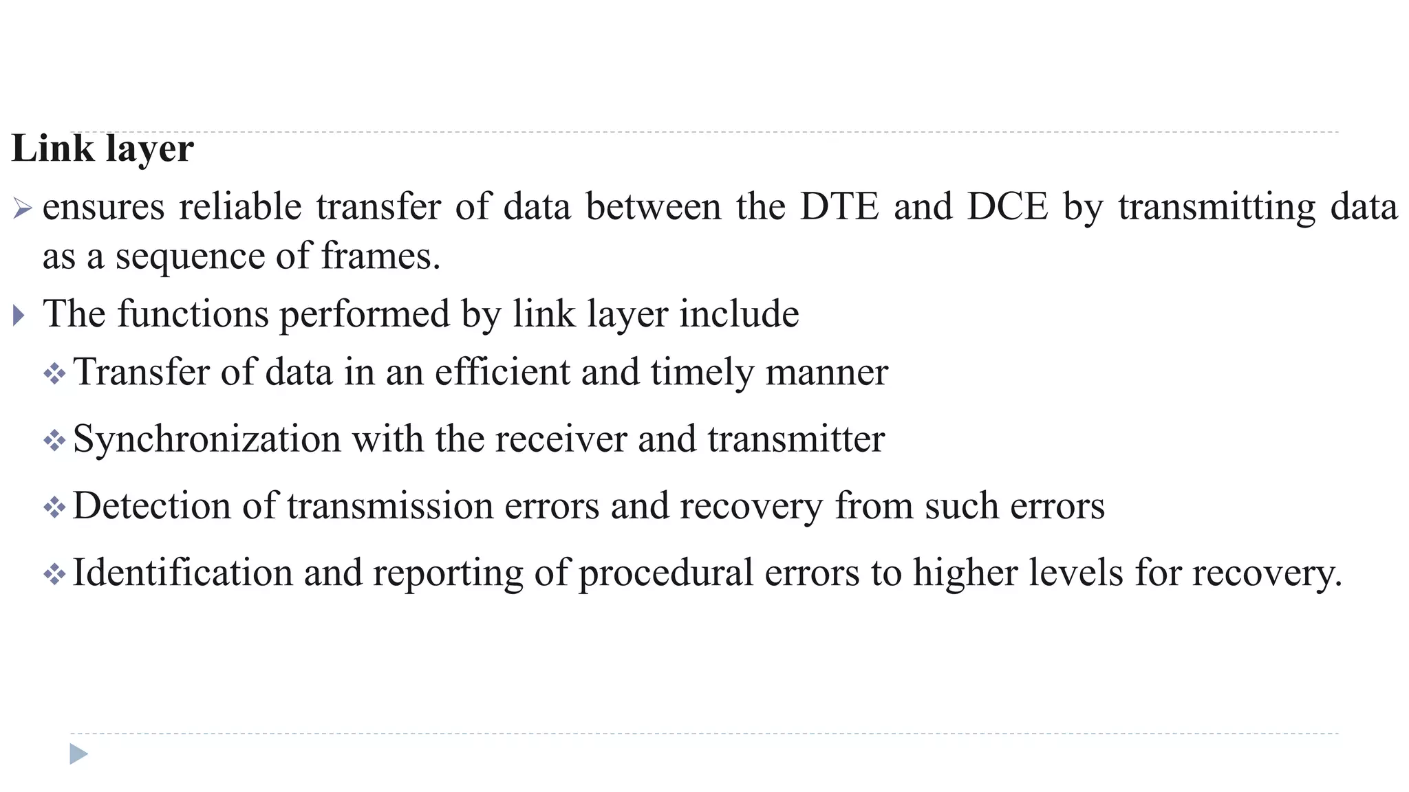 Link layer 
 ensures reliable transfer of data between the DTE and DCE by transmitting data 
as a sequence of frames. 
 The functions performed by link layer include 
Transfer of data in an efficient and timely manner 
Synchronization with the receiver and transmitter 
Detection of transmission errors and recovery from such errors 
Identification and reporting of procedural errors to higher levels for recovery. 
 