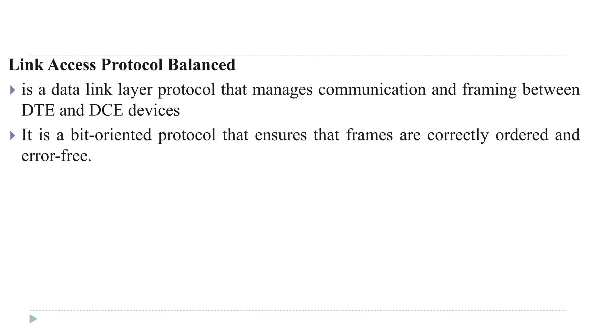 Link Access Protocol Balanced 
 is a data link layer protocol that manages communication and framing between 
DTE and DCE devices 
 It is a bit-oriented protocol that ensures that frames are correctly ordered and 
error-free. 
 