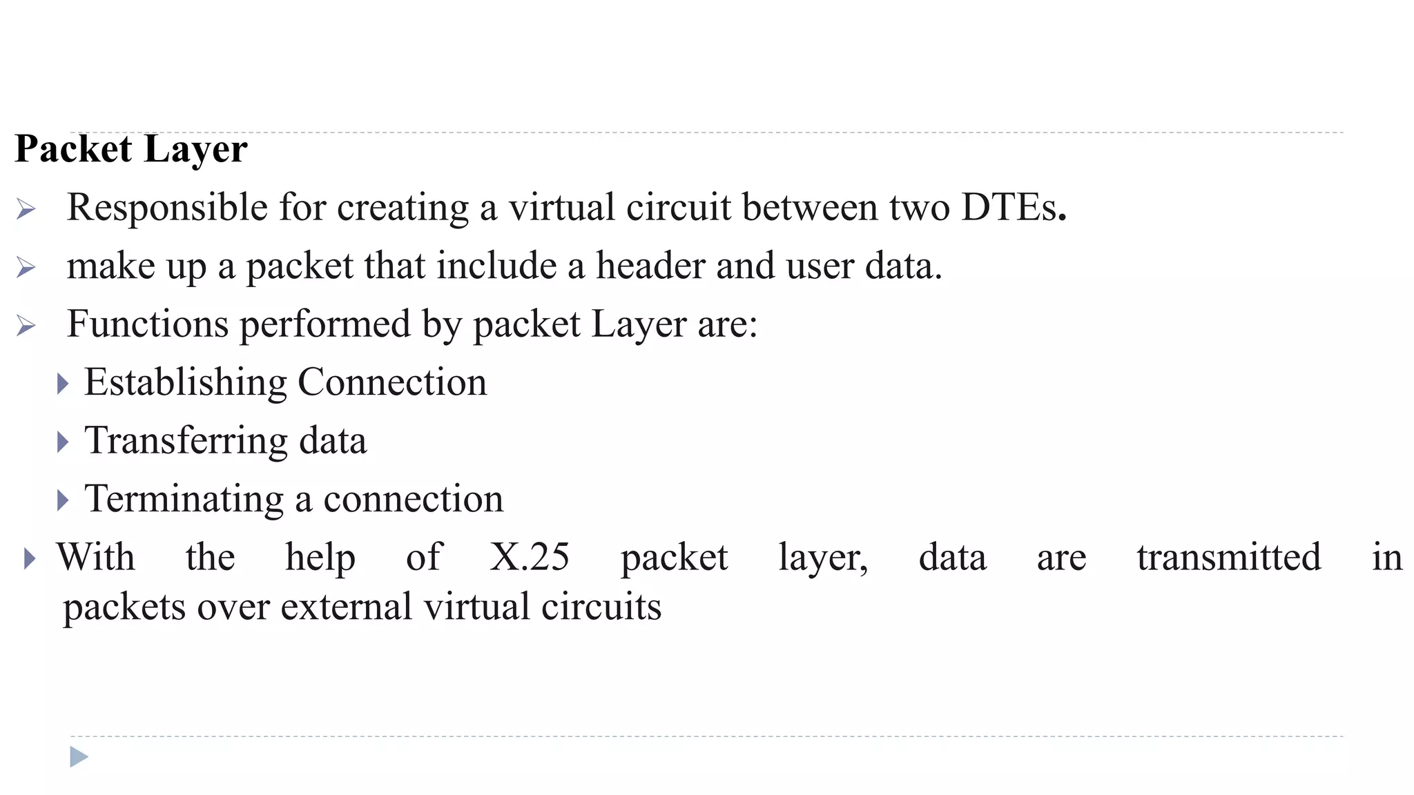 Packet Layer 
 Responsible for creating a virtual circuit between two DTEs. 
 make up a packet that include a header and user data. 
 Functions performed by packet Layer are: 
 Establishing Connection 
 Transferring data 
 Terminating a connection 
 With the help of X.25 packet layer, data are transmitted in 
packets over external virtual circuits 
 