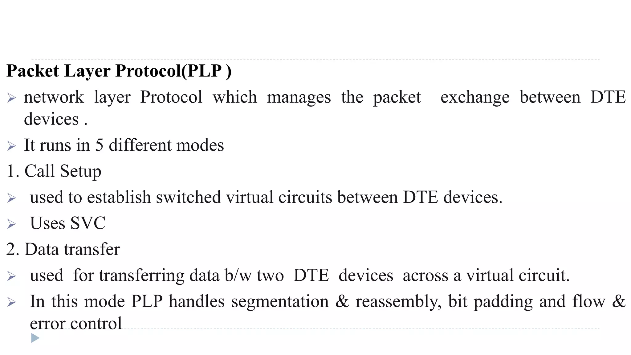 Packet Layer Protocol(PLP ) 
 network layer Protocol which manages the packet exchange between DTE 
devices . 
 It runs in 5 different modes 
1. Call Setup 
 used to establish switched virtual circuits between DTE devices. 
 Uses SVC 
2. Data transfer 
 used for transferring data b/w two DTE devices across a virtual circuit. 
 In this mode PLP handles segmentation & reassembly, bit padding and flow & 
error control 
 