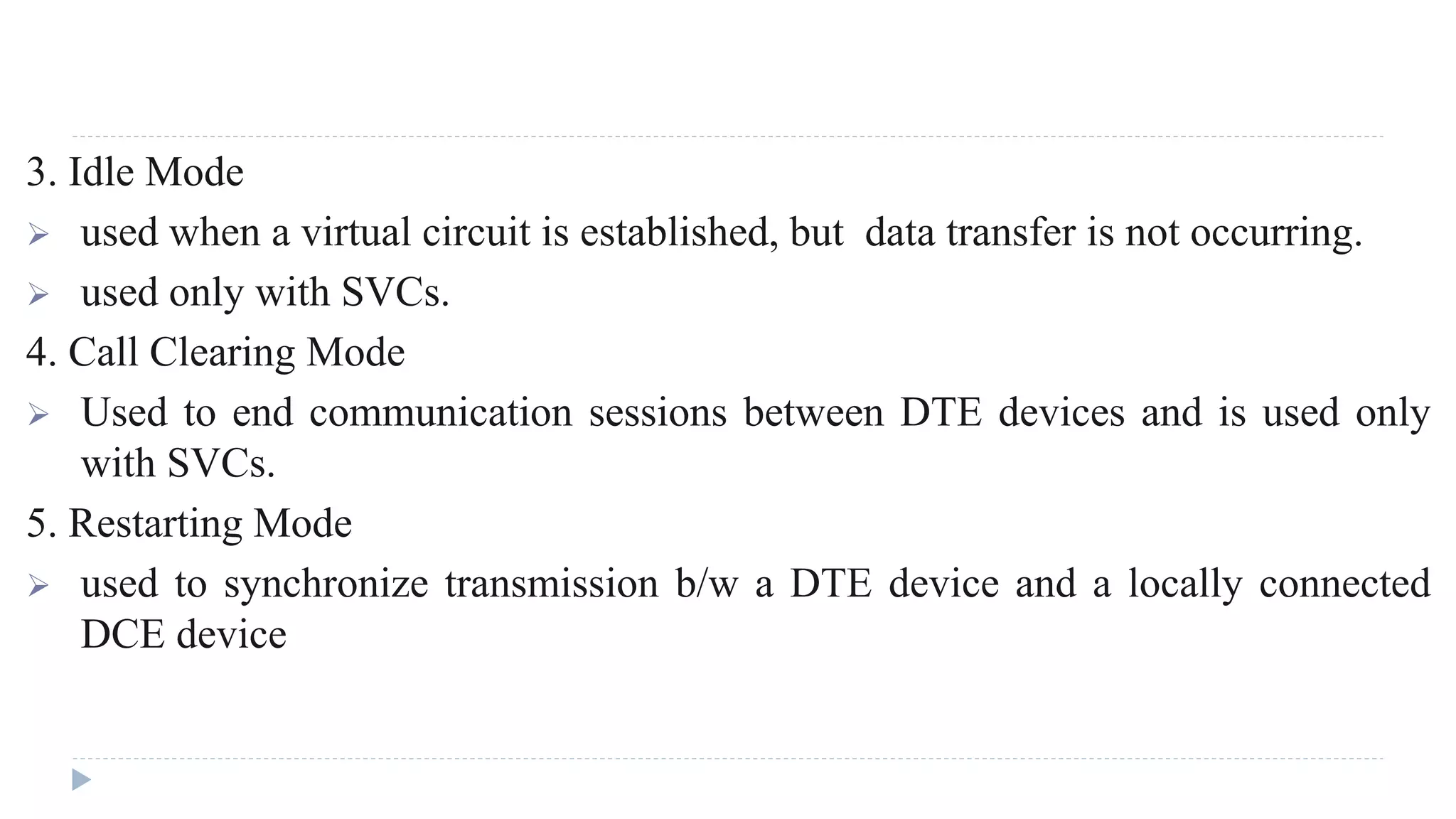 3. Idle Mode 
 used when a virtual circuit is established, but data transfer is not occurring. 
 used only with SVCs. 
4. Call Clearing Mode 
 Used to end communication sessions between DTE devices and is used only 
with SVCs. 
5. Restarting Mode 
 used to synchronize transmission b/w a DTE device and a locally connected 
DCE device 
 