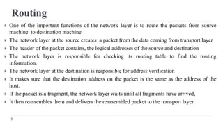 Routing 
 One of the important functions of the network layer is to route the packets from source 
machine to destination machine 
 The network layer at the source creates a packet from the data coming from transport layer 
 The header of the packet contains, the logical addresses of the source and destination 
 The network layer is responsible for checking its routing table to find the routing 
information. 
 The network layer at the destination is responsible for address verification 
 It makes sure that the destination address on the packet is the same as the address of the 
host. 
 If the packet is a fragment, the network layer waits until all fragments have arrived, 
 It then reassembles them and delivers the reassembled packet to the transport layer. 
 