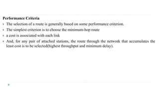 Performance Criteria 
 The selection of a route is generally based on some performance criterion. 
 The simplest criterion is to choose the minimum-hop route 
 a cost is associated with each link 
 And, for any pair of attached stations, the route through the network that accumulates the 
least cost is to be selected(highest throughput and minimum delay). 
 