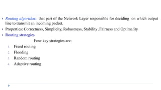  Routing algorithm:: that part of the Network Layer responsible for deciding on which output 
line to transmit an incoming packet. 
 Properties: Correctness, Simplicity, Robustness, Stability ,Fairness and Optimality 
 Routing strategies 
Four key strategies are: 
1. Fixed routing 
2. Flooding 
3. Random routing 
4. Adaptive routing 
 