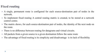 Fixed routing 
 A single, permanent route is configured for each source-destination pair of nodes in the 
network. 
 To implement fixed routing A central routing matrix is created, to be stored at a network 
control centre. 
 The matrix shows, for each source-destination pair of nodes, the identity of the next node on 
the route. 
 There is no difference between routing for datagrams and virtual circuits. 
 All packets from a given source to a given destination follow the same route 
 The advantage of fixed routing is its simplicity and disadvantage is its lack of flexibility 
 