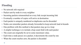 Flooding 
 No network info required 
 Packet sent by node to every neighbor 
 Incoming packets retransmitted on every link except incoming link 
 Eventually a number of copies will arrive at destination 
 Each packet is uniquely numbered so duplicates can be discarded 
 Nodes can remember packets already forwarded to keep network load in bounds 
 One problem with this method is that packets may go in a loop 
 A simpler technique is to include a hop count field with each packet 
 The count can originally be set to some maximum value. 
 Each time a node passes on a packet, it decrements the count by one 
 When the count reaches zero, the packet is discarded 
 