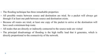  The flooding technique has three remarkable properties: 
 All possible routes between source and destination are tried. So a packet will always get 
through if at least one path between source and destination exists. 
 Because all routes are tried, at least one copy of the packet to arrive at the destination will 
have used a minimum-hop route. 
 All nodes that are directly or indirectly connected to the source node are visited 
 The principal disadvantage of flooding is the high traffic load that it generates, which is 
directly proportional to the connectivity of the network. 
 