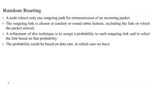 Random Routing 
 A node selects only one outgoing path for retransmission of an incoming packet 
 The outgoing link is chosen at random or round robin fashion, excluding the link on which 
the packet arrived. 
 A refinement of this technique is to assign a probability to each outgoing link and to select 
the link based on that probability 
 The probability could be based on data rate, in which case we have 
 