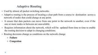 Adaptive Routing 
 Used by almost all packet switching networks. 
 Adaptive routing is the process of locating a clear path from a source to destination across a 
network of nodes that could change at any point. 
 It ensure that data packets can move from one point in the network to another, even if the 
one or more nodes in between are unavailable. 
 Requires information about the network, which will be updated from time to time to enable 
the routing decision to adapt to changing conditions. 
 Routing decisions change as conditions on the network change 
 Failure 
 Congestion 
 