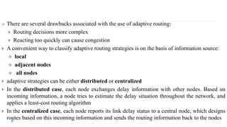  There are several drawbacks associated with the use of adaptive routing: 
 Routing decisions more complex 
 Reacting too quickly can cause congestion 
 A convenient way to classify adaptive routing strategies is on the basis of information source: 
 local 
 adjacent nodes 
 all nodes 
 adaptive strategies can be either distributed or centralized 
 In the distributed case, each node exchanges delay information with other nodes. Based on 
incoming information, a node tries to estimate the delay situation throughout the network, and 
applies a least-cost routing algorithm 
 In the centralized case, each node reports its link delay status to a central node, which designs 
routes based on this incoming information and sends the routing information back to the nodes 
 