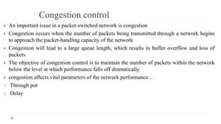 Congestion control 
 An important issue in a packet-switched network is congestion 
 Congestion occurs when the number of packets being transmitted through a network begins 
to approach the packet-handling capacity of the network 
 Congestion will lead to a large queue length, which results in buffer overflow and loss of 
packets 
 The objective of congestion control is to maintain the number of packets within the network 
below the level at which performance falls off dramatically. 
 congestion affects vital parameters of the network performance .. 
1. Through put 
2. Delay 
 