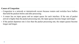 Causes of Congestion 
 Congestion in a network or internetwork occurs because routers and switches have buffers 
that hold the packets before and after processing 
 A router has an input queue and an output queue for each interface. If the rate of packet 
arrival is higher than the packet processing rate, the input queues become longer and longer. 
 If the packet departure rate is less than the packet processing rate, the output queues become 
longer and longer. 
 