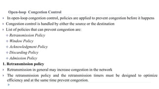 Open-loop Congestion Control 
 In open-loop congestion control, policies are applied to prevent congestion before it happens 
 Congestion control is handled by either the source or the destination 
 List of policies that can prevent congestion are: 
 Retransmission Policy 
 Window Policy 
 Acknowledgment Policy 
 Discarding Policy 
 Admission Policy 
1. Retransmission policy 
 Retransmission in general may increase congestion in the network 
 The retransmission policy and the retransmission timers must be designed to optimize 
efficiency and at the same time prevent congestion. 
 
