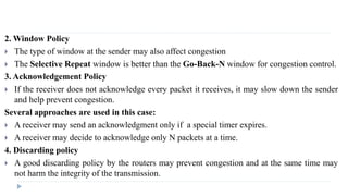 2.Window Policy 
 The type of window at the sender may also affect congestion 
 The Selective Repeat window is better than the Go-Back-N window for congestion control. 
3. Acknowledgement Policy 
 If the receiver does not acknowledge every packet it receives, it may slow down the sender 
and help prevent congestion. 
Several approaches are used in this case: 
 A receiver may send an acknowledgment only if a special timer expires. 
 A receiver may decide to acknowledge only N packets at a time. 
4. Discarding policy 
 A good discarding policy by the routers may prevent congestion and at the same time may 
not harm the integrity of the transmission. 
 