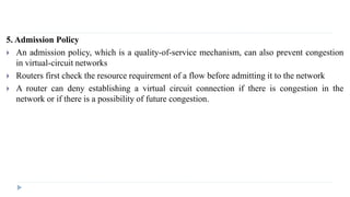 5. Admission Policy 
 An admission policy, which is a quality-of-service mechanism, can also prevent congestion 
in virtual-circuit networks 
 Routers first check the resource requirement of a flow before admitting it to the network 
 A router can deny establishing a virtual circuit connection if there is congestion in the 
network or if there is a possibility of future congestion. 
 