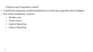Closed-Loop Congestion Control 
 Closed-loop congestion control mechanisms try to alleviate congestion after it happens. 
 Few of the mechanisms used are 
 Backpressure 
 Choke Packet 
 Implicit Signalling 
 Explicit Signalling 
 