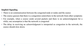 Implicit Signaling 
 There is no communication between the congested node or nodes and the source 
 The source guesses that there is a congestion somewhere in the network from other symptoms 
 For example, when a source sends several packets and there is no acknowledgment for a 
while, one assumption is that the network is congested 
 The delay in receiving an acknowledgment is interpreted as congestion in the network; the 
source should slow down. 
 
