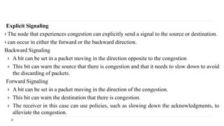 Explicit Signaling 
 The node that experiences congestion can explicitly send a signal to the source or destination. 
 can occur in either the forward or the backward direction. 
Backward Signaling 
 A bit can be set in a packet moving in the direction opposite to the congestion 
 This bit can warn the source that there is congestion and that it needs to slow down to avoid 
the discarding of packets. 
Forward Signaling 
 A bit can be set in a packet moving in the direction of the congestion. 
 This bit can warn the destination that there is congestion. 
 The receiver in this case can use policies, such as slowing down the acknowledgments, to 
alleviate the congestion. 
 