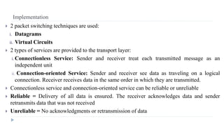 Implementation 
 2 packet switching techniques are used: 
i. Datagrams 
ii. Virtual Circuits 
 2 types of services are provided to the transport layer: 
i. Connectionless Service: Sender and receiver treat each transmitted message as an 
independent unit 
ii. Connection-oriented Service: Sender and receiver see data as traveling on a logical 
connection. Receiver receives data in the same order in which they are transmitted. 
 Connectionless service and connection-oriented service can be reliable or unreliable 
 Reliable = Delivery of all data is ensured. The receiver acknowledges data and sender 
retransmits data that was not received 
 Unreliable = No acknowledgments or retransmission of data 
 