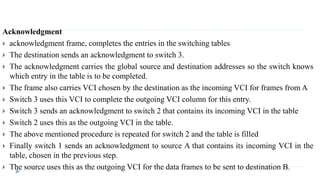 Acknowledgment 
 acknowledgment frame, completes the entries in the switching tables 
 The destination sends an acknowledgment to switch 3. 
 The acknowledgment carries the global source and destination addresses so the switch knows 
which entry in the table is to be completed. 
 The frame also carries VCI chosen by the destination as the incoming VCI for frames from A 
 Switch 3 uses this VCI to complete the outgoing VCI column for this entry. 
 Switch 3 sends an acknowledgment to switch 2 that contains its incoming VCI in the table 
 Switch 2 uses this as the outgoing VCI in the table. 
 The above mentioned procedure is repeated for switch 2 and the table is filled 
 Finally switch 1 sends an acknowledgment to source A that contains its incoming VCI in the 
table, chosen in the previous step. 
 The source uses this as the outgoing VCI for the data frames to be sent to destination B. 
 
