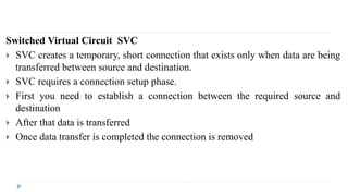 Switched Virtual Circuit SVC 
 SVC creates a temporary, short connection that exists only when data are being 
transferred between source and destination. 
 SVC requires a connection setup phase. 
 First you need to establish a connection between the required source and 
destination 
 After that data is transferred 
 Once data transfer is completed the connection is removed 
 