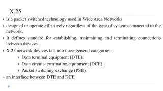 X.25 
 is a packet switched technology used inWide Area Networks 
 designed to operate effectively regardless of the type of systems connected to the 
network. 
 It defines standard for establishing, maintaining and terminating connections 
between devices. 
 X.25 network devices fall into three general categories: 
 Data terminal equipment (DTE). 
 Data circuit-terminating equipment (DCE). 
 Packet switching exchange (PSE). 
 an interface between DTE and DCE 
 