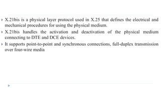  X.21bis is a physical layer protocol used in X.25 that defines the electrical and 
mechanical procedures for using the physical medium. 
 X.21bis handles the activation and deactivation of the physical medium 
connecting to DTE and DCE devices. 
 It supports point-to-point and synchronous connections, full-duplex transmission 
over four-wire media 
 