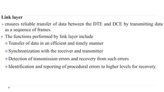 Link layer 
 ensures reliable transfer of data between the DTE and DCE by transmitting data 
as a sequence of frames. 
 The functions performed by link layer include 
Transfer of data in an efficient and timely manner 
Synchronization with the receiver and transmitter 
Detection of transmission errors and recovery from such errors 
Identification and reporting of procedural errors to higher levels for recovery. 
 