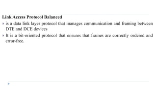 Link Access Protocol Balanced 
 is a data link layer protocol that manages communication and framing between 
DTE and DCE devices 
 It is a bit-oriented protocol that ensures that frames are correctly ordered and 
error-free. 
 