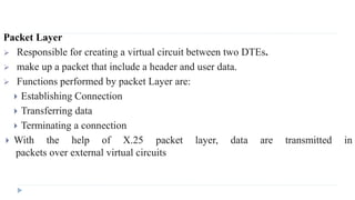 Packet Layer 
 Responsible for creating a virtual circuit between two DTEs. 
 make up a packet that include a header and user data. 
 Functions performed by packet Layer are: 
 Establishing Connection 
 Transferring data 
 Terminating a connection 
 With the help of X.25 packet layer, data are transmitted in 
packets over external virtual circuits 
 