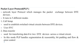 Packet Layer Protocol(PLP ) 
 network layer Protocol which manages the packet exchange between DTE 
devices . 
 It runs in 5 different modes 
1. Call Setup 
 used to establish switched virtual circuits between DTE devices. 
 Uses SVC 
2. Data transfer 
 used for transferring data b/w two DTE devices across a virtual circuit. 
 In this mode PLP handles segmentation & reassembly, bit padding and flow & 
error control 
 