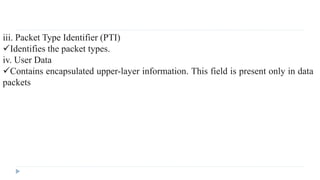 iii. Packet Type Identifier (PTI) 
Identifies the packet types. 
iv. User Data 
Contains encapsulated upper-layer information. This field is present only in data 
packets 

