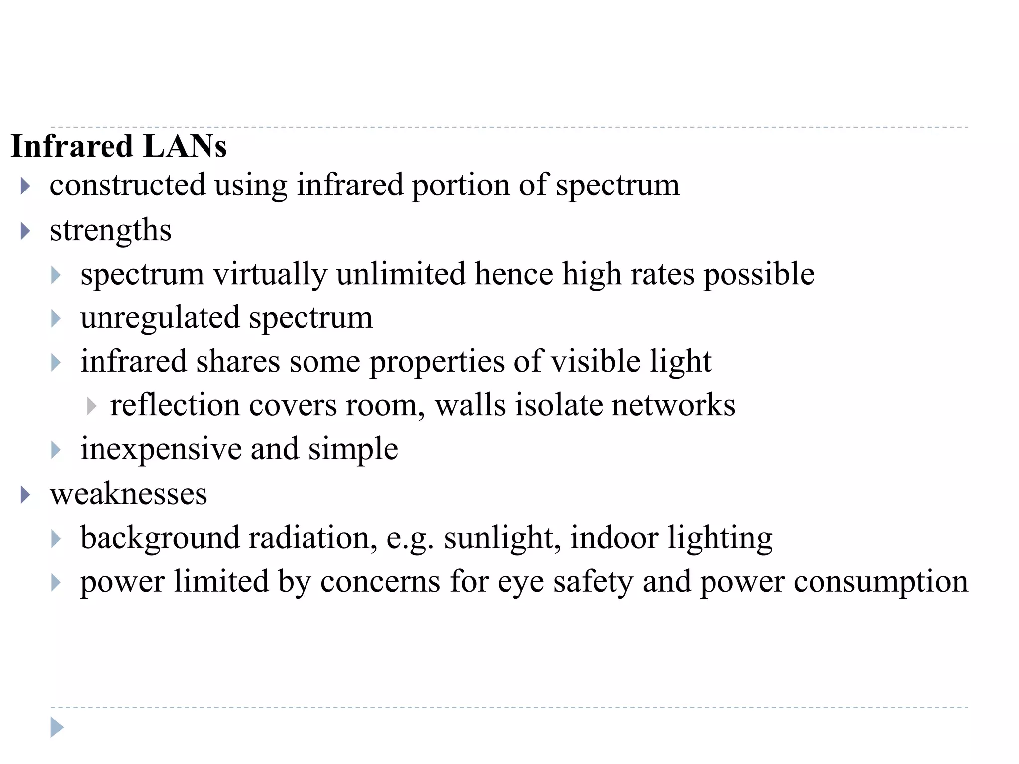 Infrared LANs
 constructed using infrared portion of spectrum
 strengths
 spectrum virtually unlimited hence high rates possible
 unregulated spectrum
 infrared shares some properties of visible light
 reflection covers room, walls isolate networks
 inexpensive and simple
 weaknesses
 background radiation, e.g. sunlight, indoor lighting
 power limited by concerns for eye safety and power consumption
 