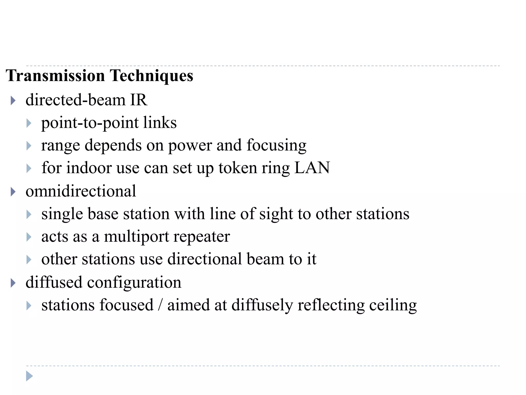 Transmission Techniques
 directed-beam IR
 point-to-point links
 range depends on power and focusing
 for indoor use can set up token ring LAN
 omnidirectional
 single base station with line of sight to other stations
 acts as a multiport repeater
 other stations use directional beam to it
 diffused configuration
 stations focused / aimed at diffusely reflecting ceiling
 