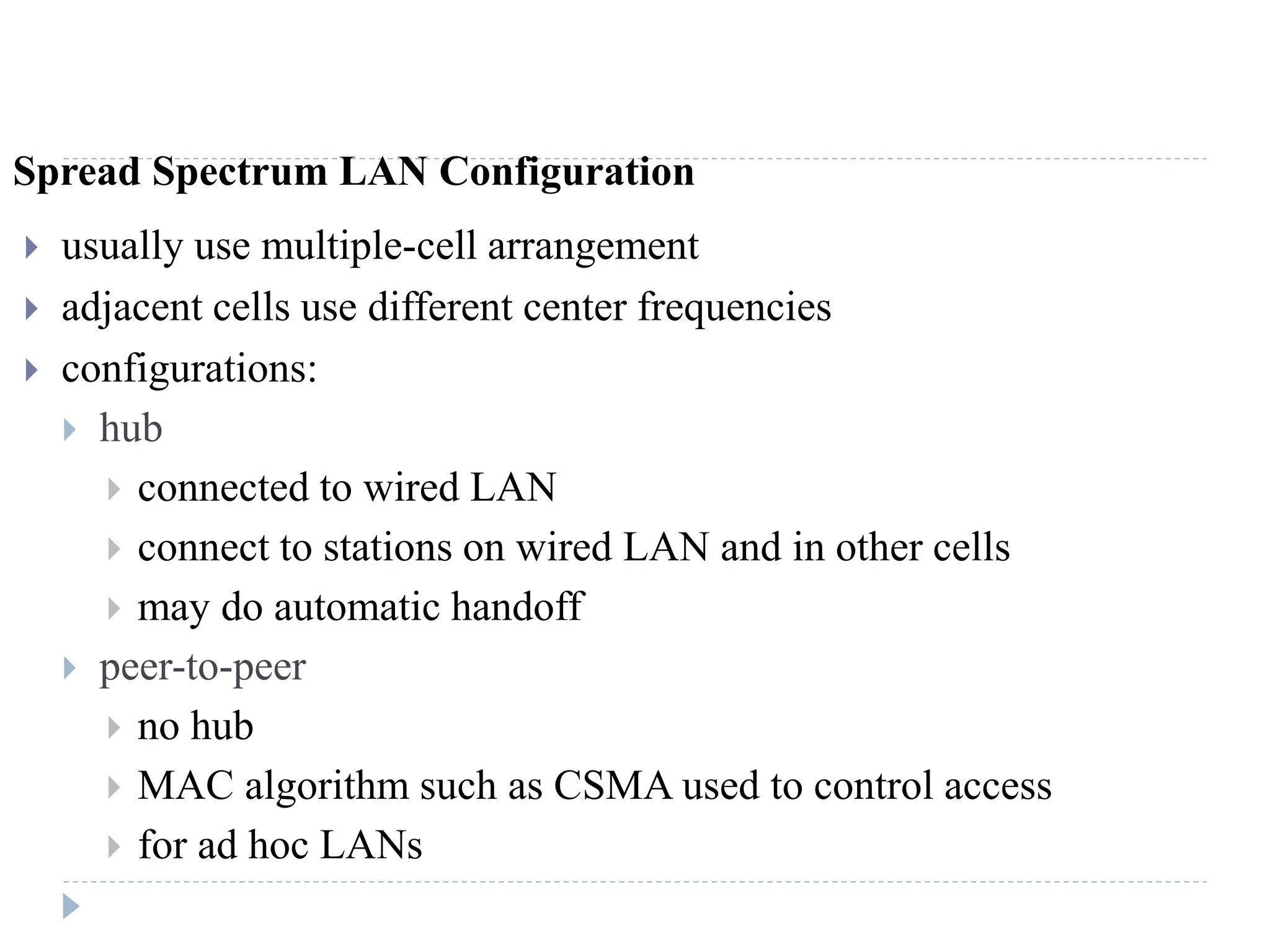 Spread Spectrum LAN Configuration
 usually use multiple-cell arrangement
 adjacent cells use different center frequencies
 configurations:
 hub
 connected to wired LAN
 connect to stations on wired LAN and in other cells
 may do automatic handoff
 peer-to-peer
 no hub
 MAC algorithm such as CSMA used to control access
 for ad hoc LANs
 