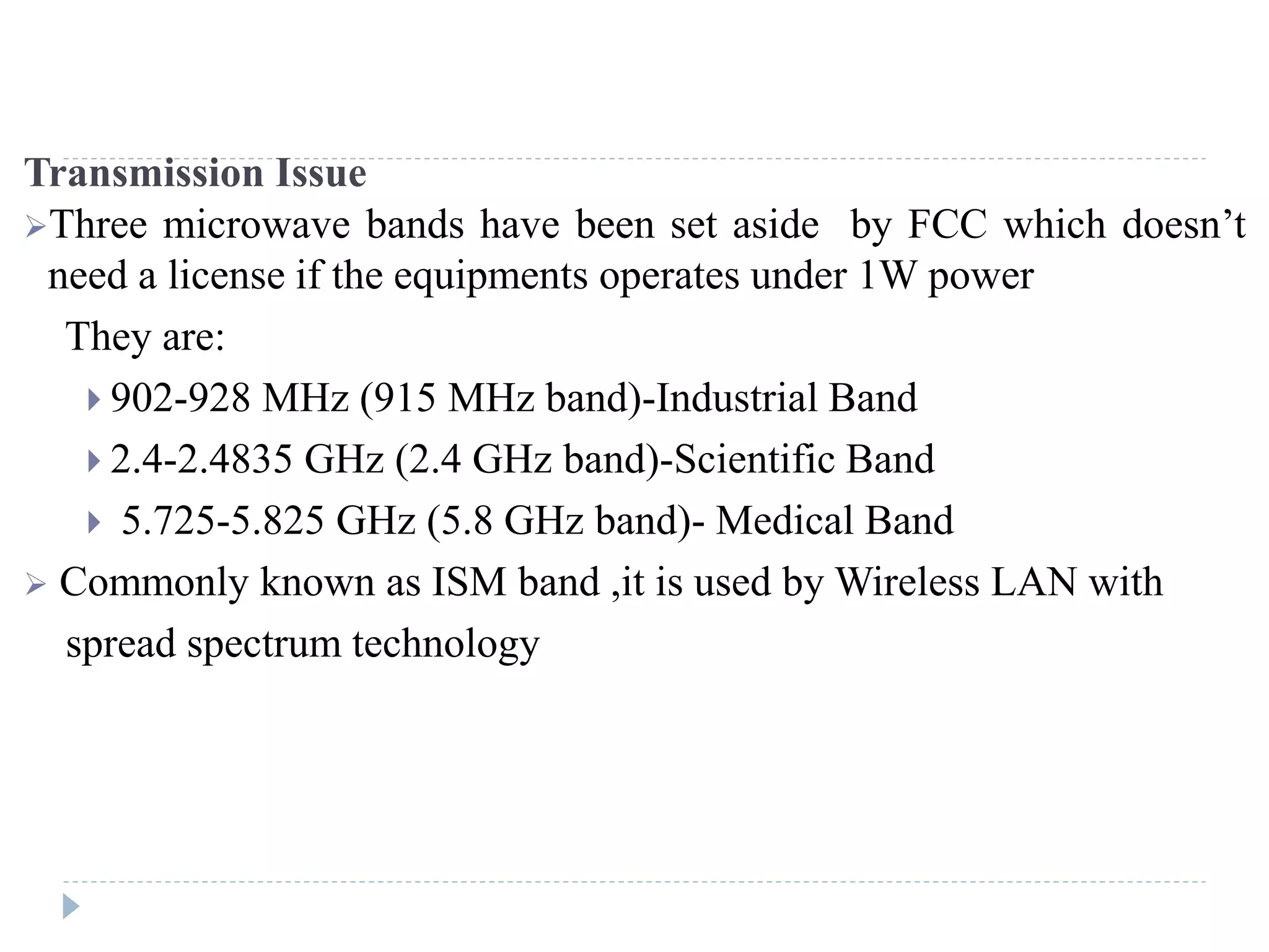 Transmission Issue
Three microwave bands have been set aside by FCC which doesn’t
need a license if the equipments operates under 1W power
They are:
 902-928 MHz (915 MHz band)-Industrial Band
 2.4-2.4835 GHz (2.4 GHz band)-Scientific Band
 5.725-5.825 GHz (5.8 GHz band)- Medical Band
 Commonly known as ISM band ,it is used by Wireless LAN with
spread spectrum technology
 