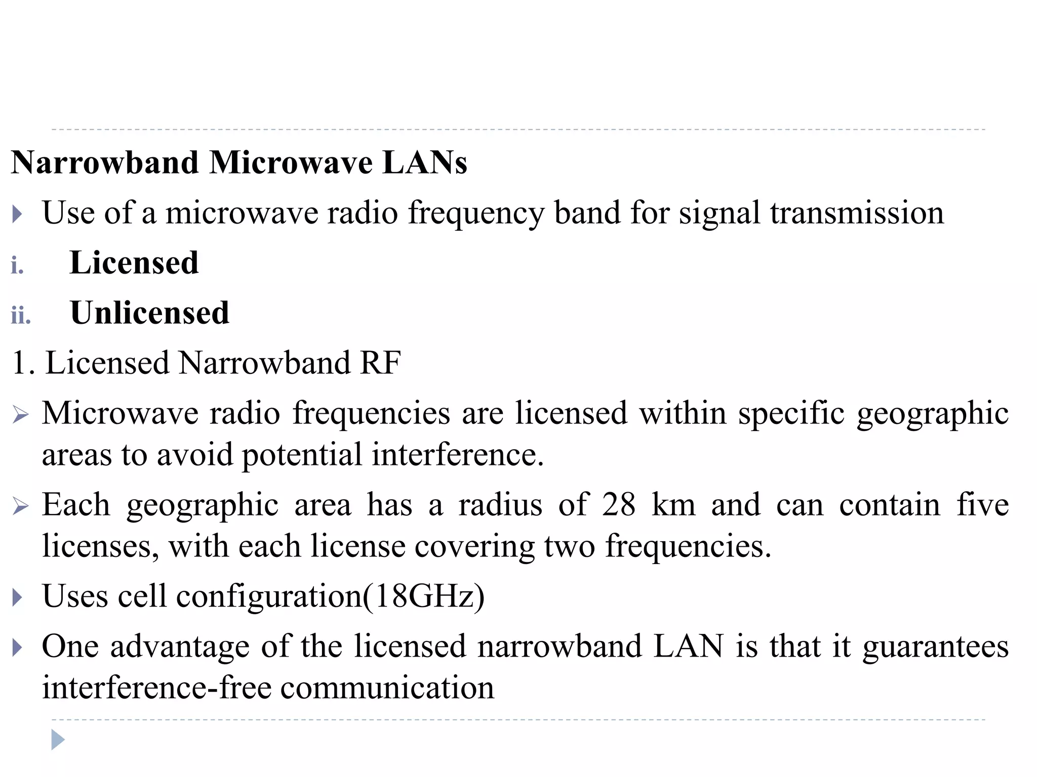 Narrowband Microwave LANs
 Use of a microwave radio frequency band for signal transmission
i. Licensed
ii. Unlicensed
1. Licensed Narrowband RF
 Microwave radio frequencies are licensed within specific geographic
areas to avoid potential interference.
 Each geographic area has a radius of 28 km and can contain five
licenses, with each license covering two frequencies.
 Uses cell configuration(18GHz)
 One advantage of the licensed narrowband LAN is that it guarantees
interference-free communication
 