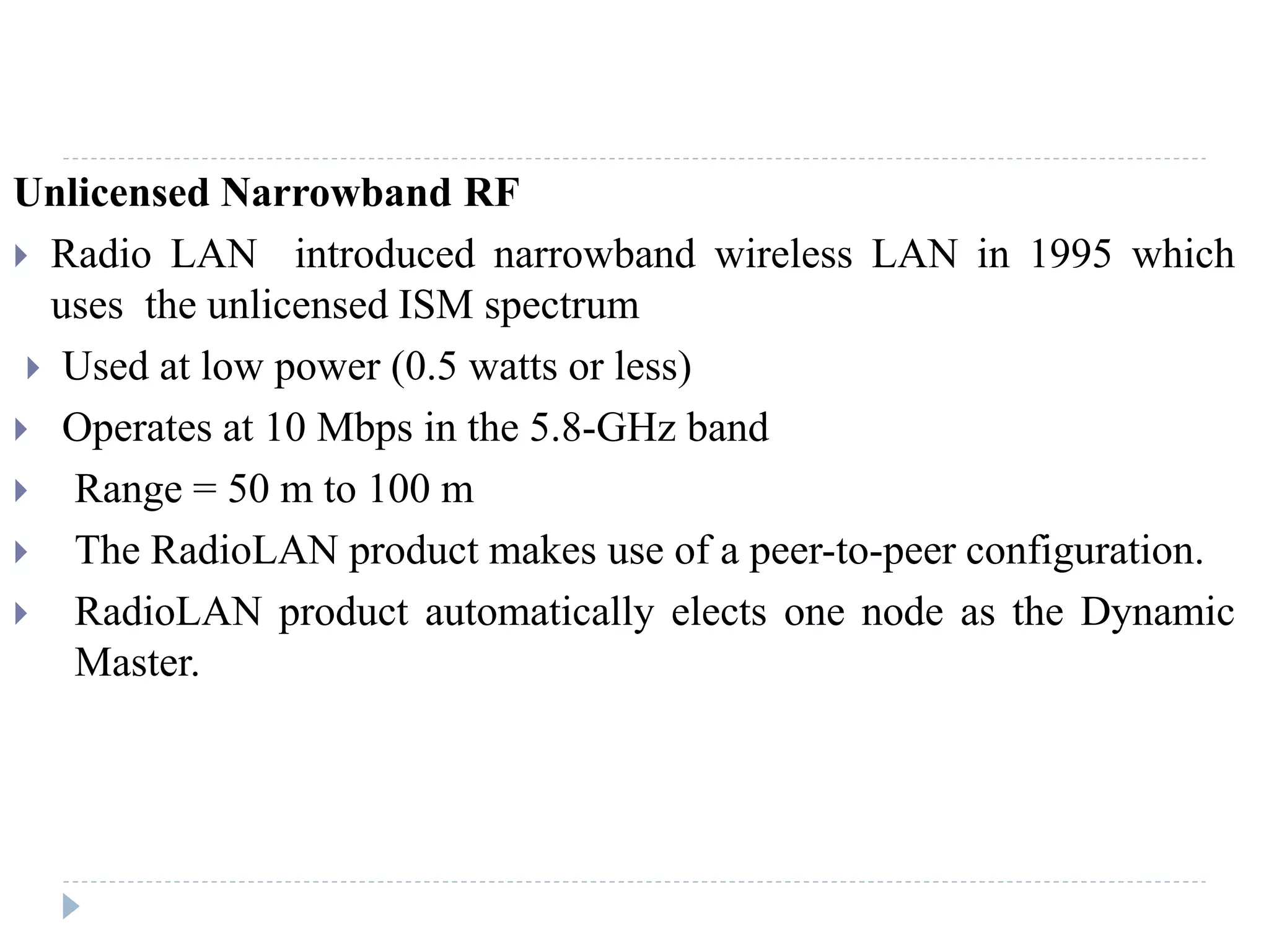 Unlicensed Narrowband RF
 Radio LAN introduced narrowband wireless LAN in 1995 which
uses the unlicensed ISM spectrum
 Used at low power (0.5 watts or less)
 Operates at 10 Mbps in the 5.8-GHz band
 Range = 50 m to 100 m
 The RadioLAN product makes use of a peer-to-peer configuration.
 RadioLAN product automatically elects one node as the Dynamic
Master.
 