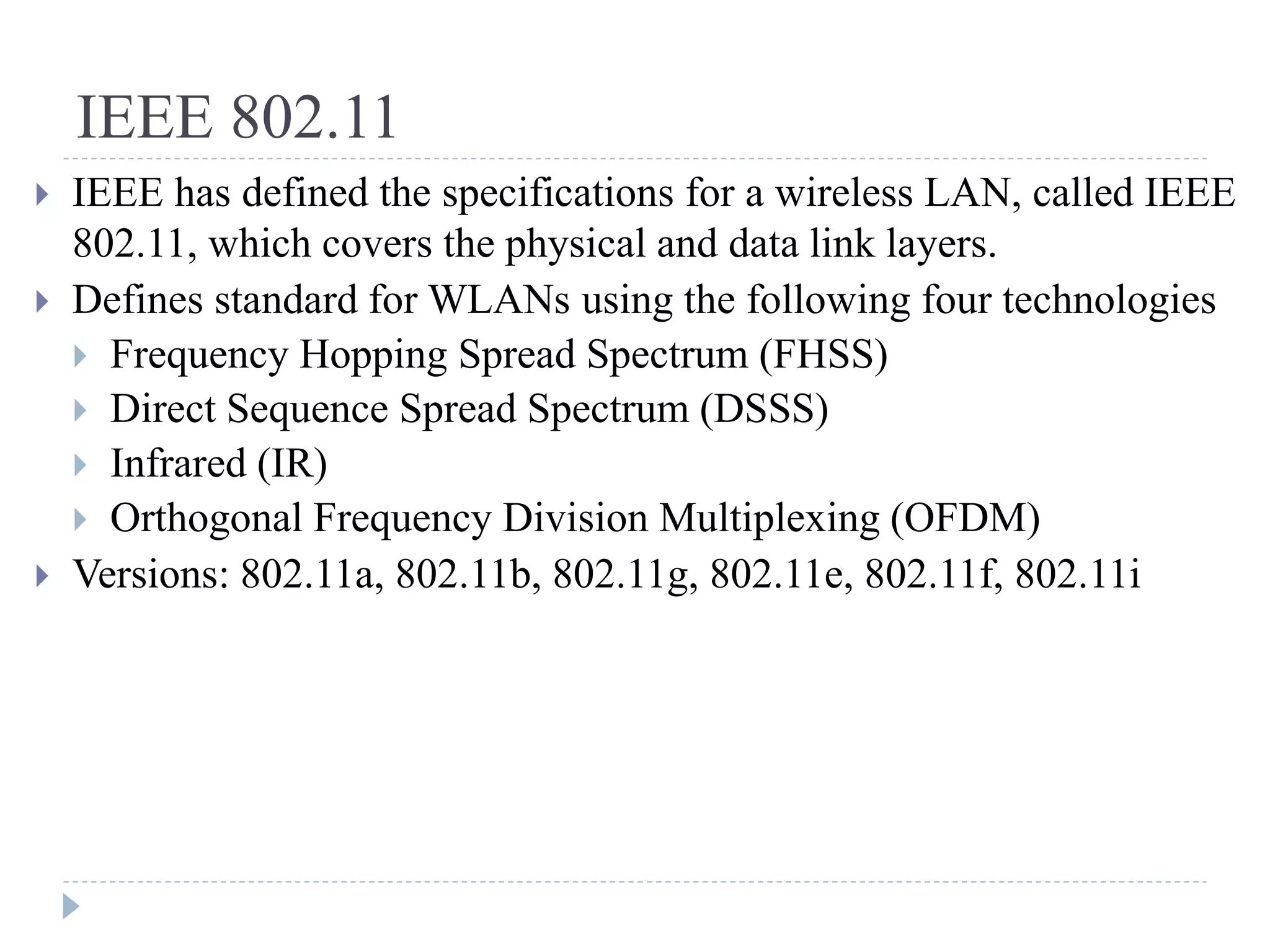 IEEE 802.11
 IEEE has defined the specifications for a wireless LAN, called IEEE
802.11, which covers the physical and data link layers.
 Defines standard for WLANs using the following four technologies
 Frequency Hopping Spread Spectrum (FHSS)
 Direct Sequence Spread Spectrum (DSSS)
 Infrared (IR)
 Orthogonal Frequency Division Multiplexing (OFDM)
 Versions: 802.11a, 802.11b, 802.11g, 802.11e, 802.11f, 802.11i
 