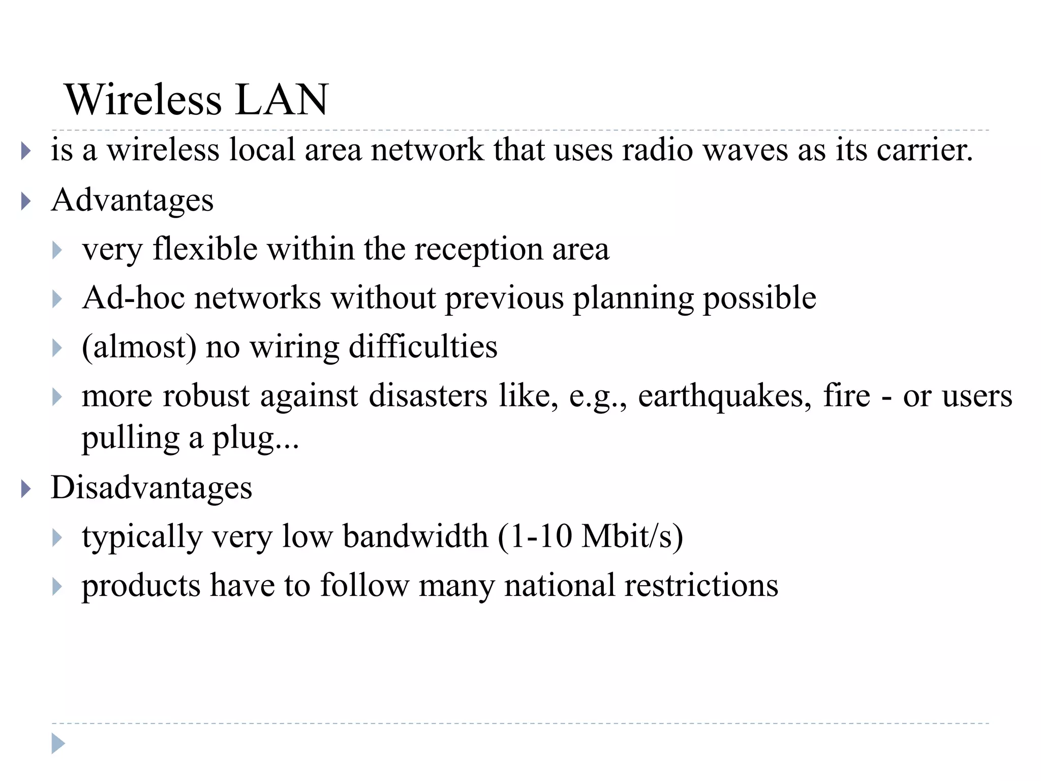 Wireless LAN
 is a wireless local area network that uses radio waves as its carrier.
 Advantages
 very flexible within the reception area
 Ad-hoc networks without previous planning possible
 (almost) no wiring difficulties
 more robust against disasters like, e.g., earthquakes, fire - or users
pulling a plug...
 Disadvantages
 typically very low bandwidth (1-10 Mbit/s)
 products have to follow many national restrictions
 