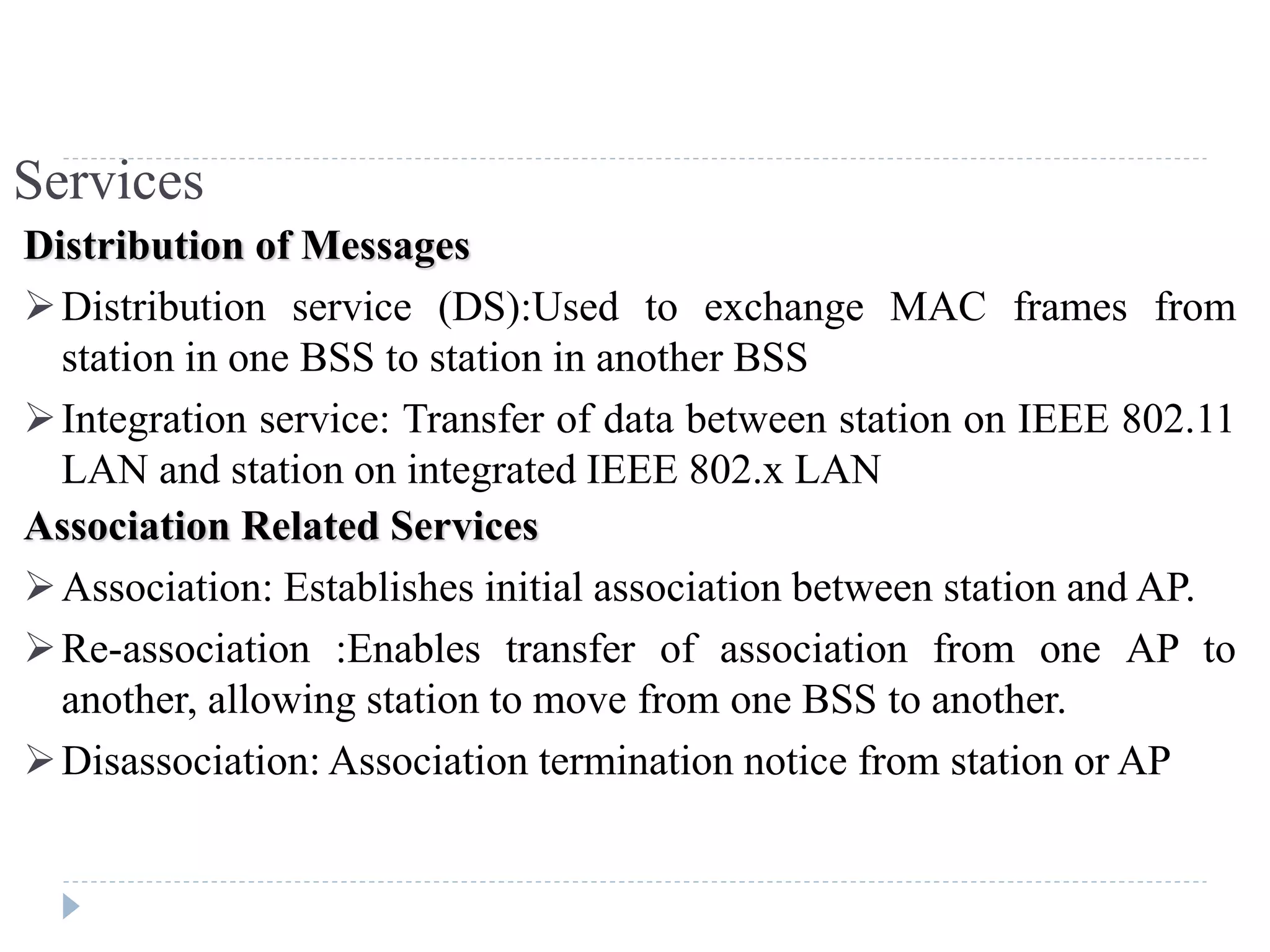 Services
Distribution of Messages
Distribution service (DS):Used to exchange MAC frames from
station in one BSS to station in another BSS
Integration service: Transfer of data between station on IEEE 802.11
LAN and station on integrated IEEE 802.x LAN
Association Related Services
Association: Establishes initial association between station and AP.
Re-association :Enables transfer of association from one AP to
another, allowing station to move from one BSS to another.
Disassociation: Association termination notice from station or AP
 